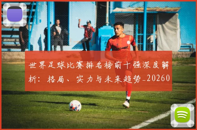 世界足球比赛排名榜前十强深度解析：格局、实力与未来趋势_20260609201508