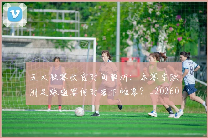 五大联赛收官时间解析：本赛季欧洲足球盛宴何时落下帷幕？_20260611141705