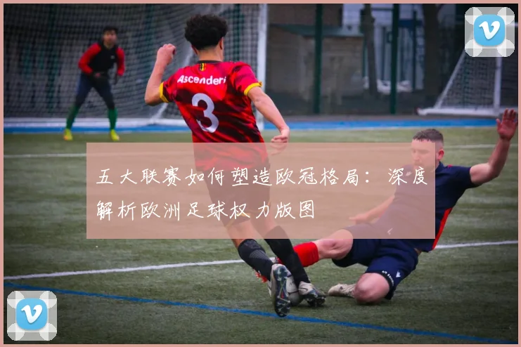 五大联赛如何塑造欧冠格局：深度解析欧洲足球权力版图