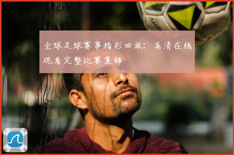 全球足球赛事精彩回放：高清在线观看完整比赛集锦