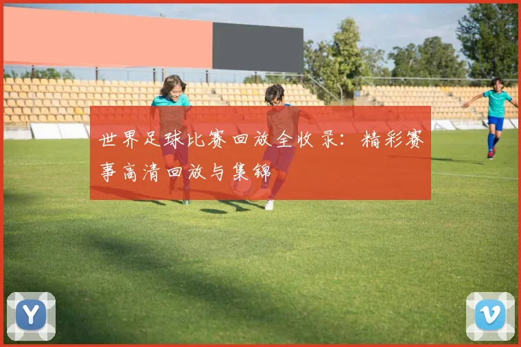 世界足球比赛回放全收录:精彩赛事高清回放与集锦