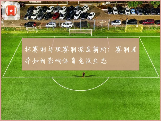 杯赛制与联赛制深度解析：赛制差异如何影响体育竞技生态