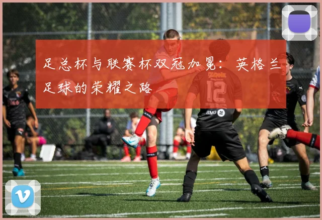 足总杯与联赛杯双冠加冕：英格兰足球的荣耀之路