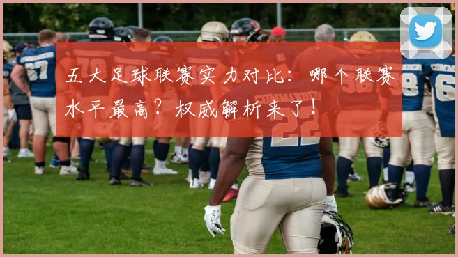 五大足球联赛实力对比：哪个联赛水平最高？权威解析来了！