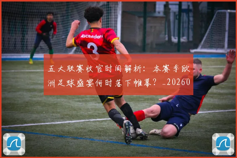 五大联赛收官时间解析：本赛季欧洲足球盛宴何时落下帷幕？_20260611141705